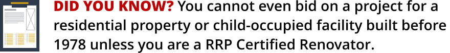 DID YOU KNOW? You cannot even bid on a project for a    residential property or child-occupied facility built before 1978 unless you are a RRP Certified Renovator.