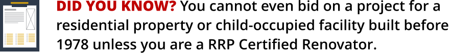 DID YOU KNOW? You cannot even bid on a project for a    residential property or child-occupied facility built before 1978 unless you are a RRP Certified Renovator.